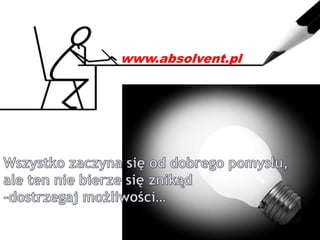 www.absolvent.pl Wszystko zaczyna się od dobrego pomysłu, ale ten nie bierze się znikąd -dostrzegaj możliwości… 