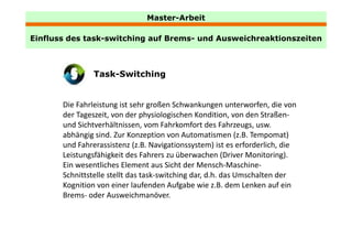 Master-Arbeit

Einfluss des task-switching auf Brems- und Ausweichreaktionszeiten
             task switching     Brems



                Task-Switching


       Die Fahrleistung ist sehr großen Schwankungen unterworfen, die von 
       der Tageszeit, von der physiologischen Kondition, von den Straßen‐
       und Sichtverhältnissen, vom Fahrkomfort des Fahrzeugs, usw. 
       und Sichtverhältnissen vom Fahrkomfort des Fahrzeugs usw
       abhängig sind. Zur Konzeption von Automatismen (z.B. Tempomat) 
       und Fahrerassistenz (z.B. Navigationssystem) ist es erforderlich, die 
       Leistungsfähigkeit des Fahrers zu überwachen (Driver Monitoring). 
       L it     fähi k it d F h            üb       h (D i     M it i )
       Ein wesentliches Element aus Sicht der Mensch‐Maschine‐
       Schnittstelle stellt das task‐switching dar, d.h. das Umschalten der 
       Kognition von einer laufenden Aufgabe wie z.B. dem Lenken auf ein 
       Brems‐ oder Ausweichmanöver. 
 
