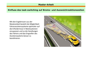 Master-Arbeit

Einfluss des task-switching auf Brems- und Ausweichreaktionszeiten
             task switching     Brems




 Mit den Ergebnissen aus der 
 Masterarbeit besteht die Möglichkeit 
 Fahrerassistenzsysteme optimaler auf 
 die Erfordernisse in Notsituationen 
 anzupassen und so die Handlungen 
 des Fahrers und das Eingreifen des 
 Assistenzsystems besser zu 
 koordinieren.
 