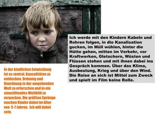 Ich werde mit den Kindern Kabeln und Rohren folgen, in die Kanalisation gucken, im Müll wühlen, hinter die Hütte gehen, mitten im Verkehr, vor Kraftwerken, Gletschern, Wüsten und Flüssen stehen und mit ihnen dabei ins Gespräch kommen. Über das Klima, Ausbeutung, Krieg und über den Wind. Die Reise an sich ist Mittel zum Zweck und spielt im Film keine Rolle.  In der kindlichen Entwicklung ist es zentral, Kausalitäten zu entdecken, Ordnung und Unordnung in der umgebenden Welt zu erforschen und in ein sinnstiftendes Weltbild zu verpacken. Die größten Sprünge machen Kinder dabei im Alter von  5-7 Jahren.  Ich will dabei sein. 