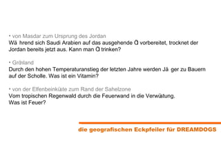 von Masdar zum Ursprung des Jordan Während sich Saudi Arabien auf das ausgehende Öl vorbereitet, trocknet der Jordan bereits jetzt aus. Kann man Öl trinken? Grönland Durch den hohen Temperaturanstieg der letzten Jahre werden Jäger zu Bauern auf der Scholle. Was ist ein Vitamin?  von der Elfenbeinküste zum Rand der Sahelzone Vom tropischen Regenwald durch die Feuerwand in die Verwüstung.  Was ist Feuer? die geografischen Eckpfeiler für DREAMDOGS 