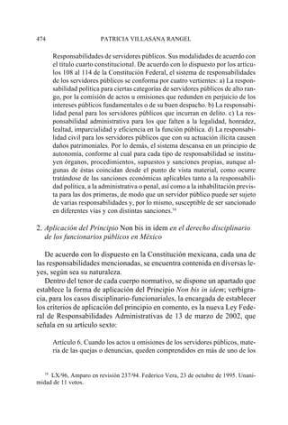 474                     PATRICIA VILLASANA RANGEL

      Responsabilidades de servidores públicos. Sus modalidades de acuerdo con
      el título cuarto constitucional. De acuerdo con lo dispuesto por los artícu-
      los 108 al 114 de la Constitución Federal, el sistema de responsabilidades
      de los servidores públicos se conforma por cuatro vertientes: a) La respon-
      sabilidad política para ciertas categorías de servidores públicos de alto ran-
      go, por la comisión de actos u omisiones que redunden en perjuicio de los
      intereses públicos fundamentales o de su buen despacho. b) La responsabi-
      lidad penal para los servidores públicos que incurran en delito. c) La res-
      ponsabilidad administrativa para los que falten a la legalidad, honradez,
      lealtad, imparcialidad y eficiencia en la función pública. d) La responsabi-
      lidad civil para los servidores públicos que con su actuación ilícita causen
      daños patrimoniales. Por lo demás, el sistema descansa en un principio de
      autonomía, conforme al cual para cada tipo de responsabilidad se institu-
      yen órganos, procedimientos, supuestos y sanciones propias, aunque al-
      gunas de éstas coincidan desde el punto de vista material, como ocurre
      tratándose de las sanciones económicas aplicables tanto a la responsabili-
      dad política, a la administrativa o penal, así como a la inhabilitación previs-
      ta para las dos primeras, de modo que un servidor público puede ser sujeto
      de varias responsabilidades y, por lo mismo, susceptible de ser sancionado
      en diferentes vías y con distintas sanciones.16

2. Aplicación del Principio Non bis in idem en el derecho disciplinario
   de los funcionarios públicos en México

   De acuerdo con lo dispuesto en la Constitución mexicana, cada una de
las responsabilidades mencionadas, se encuentra contenida en diversas le-
yes, según sea su naturaleza.
   Dentro del tenor de cada cuerpo normativo, se dispone un apartado que
establece la forma de aplicación del Principio Non bis in idem; verbigra-
cia, para los casos disciplinario-funcionariales, la encargada de establecer
los criterios de aplicación del principio en comento, es la nueva Ley Fede-
ral de Responsabilidades Administrativas de 13 de marzo de 2002, que
señala en su artículo sexto:

      Artículo 6. Cuando los actos u omisiones de los servidores públicos, mate-
      ria de las quejas o denuncias, queden comprendidos en más de uno de los


   16
      LX/96, Amparo en revisión 237/94. Federico Vera, 23 de octubre de 1995. Unani-
midad de 11 votos.
 