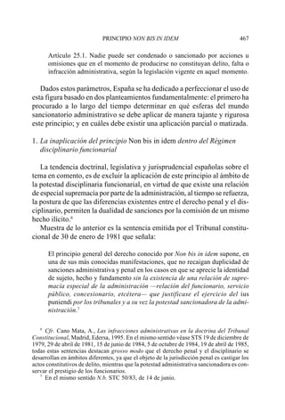 PRINCIPIO NON BIS IN IDEM                                  467

      Artículo 25.1. Nadie puede ser condenado o sancionado por acciones u
      omisiones que en el momento de producirse no constituyan delito, falta o
      infracción administrativa, según la legislación vigente en aquel momento.

   Dados estos parámetros, España se ha dedicado a perfeccionar el uso de
esta figura basado en dos planteamientos fundamentalmente: el primero ha
procurado a lo largo del tiempo determinar en qué esferas del mundo
sancionatorio administrativo se debe aplicar de manera tajante y rigurosa
este principio; y en cuáles debe existir una aplicación parcial o matizada.

1. La inaplicación del principio Non bis in idem dentro del Régimen
   disciplinario funcionarial

   La tendencia doctrinal, legislativa y jurisprudencial españolas sobre el
tema en comento, es de excluir la aplicación de este principio al ámbito de
la potestad disciplinaria funcionarial, en virtud de que existe una relación
de especial supremacía por parte de la administración, al tiempo se refuerza,
la postura de que las diferencias existentes entre el derecho penal y el dis-
ciplinario, permiten la dualidad de sanciones por la comisión de un mismo
hecho ilícito.6
   Muestra de lo anterior es la sentencia emitida por el Tribunal constitu-
cional de 30 de enero de 1981 que señala:

      El principio general del derecho conocido por Non bis in idem supone, en
      una de sus más conocidas manifestaciones, que no recaigan duplicidad de
      sanciones administrativa y penal en los casos en que se aprecie la identidad
      de sujeto, hecho y fundamento sin la existencia de una relación de supre-
      macía especial de la administración —relación del funcionario, servicio
      público, concesionario, etcétera— que justificase el ejercicio del ius
      puniendi por los tribunales y a su vez la potestad sancionadora de la admi-
      nistración.7

   6
     Cfr. Cano Mata, A., Las infracciones administrativas en la doctrina del Tribunal
Constitucional, Madrid, Edersa, 1995. En el mismo sentido véase STS 19 de diciembre de
1979, 29 de abril de 1981, 15 de junio de 1984, 5 de octubre de 1984, 19 de abril de 1985,
todas estas sentencias destacan grosso modo que el derecho penal y el disciplinario se
desarrollan en ámbitos diferentes, ya que el objeto de la jurisdicción penal es castigar los
actos constitutivos de delito, mientras que la potestad administrativa sancionadora es con-
servar el prestigio de los funcionarios.
   7
     En el mismo sentido N.b. STC 50/83, de 14 de junio.
 