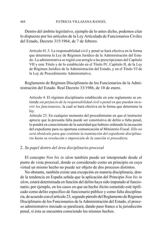 468                     PATRICIA VILLASANA RANGEL

   Dentro del ámbito legislativo, ejemplo de lo antes dicho, podemos citar
lo dispuesto por los artículos de la Ley Articulada de Funcionarios Civiles
del Estado, Decreto 315/1964, de 7 de febrero.

      Artículo 81.3. La responsabilidad civil y penal se hará efectiva en la forma
      que determina la Ley de Régimen Jurídico de la Administración del Esta-
      do. La administrativa se regirá con arreglo a las prescripciones del Capítulo
      VII y este Título y de lo establecido en el Título IV, Capítulo II, de la Ley
      de Régimen Jurídico de la Administración del Estado, y en el Título VI de
      la Ley de Procedimiento Administrativo.

   Reglamento de Régimen Disciplinario de los Funcionarios de la Admi-
nistración del Estado. Real Decreto 33/1986, de 10 de enero.

      Artículo 4. El régimen disciplinario establecido en este reglamento se en-
      tiende sin perjuicio de la responsabilidad civil o penal en que puedan incu-
      rrir los funcionarios, la cual se hará efectiva en la forma que determine la
      ley.
      Artículo 23. En cualquier momento del procedimiento en que el instructor
      aprecie que la presunta falta puede ser constitutiva de delito o falta penal,
      lo pondrá en conocimiento de la autoridad que hubiere ordenado la incoación
      del expediente para su oportuna comunicación al Ministerio Fiscal. Ello no
      será obstáculo para que continúe la tramitación del expediente disciplina-
      rio hasta su resolución e imposición de la sanción si procediera.

2. Su papel dentro del área disciplinario-procesal

   El concepto Non bis in idem también puede ser interpretado desde el
punto de vista procesal, donde es considerado como un principio en cuya
virtud un mismo hecho no puede ser objeto de dos procesos distintos.
   No obstante, también existe una excepción en materia disciplinaria, don-
de la tendencia en España señala que la aplicación del Principio Non bis in
idem, estará determinada en función del delito haya sido imputado al funcio-
nario; por ejemplo, en los casos en que un hecho ilícito cometido esté tipifi-
cado como delito especifico de funcionario público y como falta disciplina-
ria, de acuerdo con el artículo 23, segundo párrafo del Reglamento de Régimen
Disciplinario de los Funcionarios de la Administración del Estado, el proce-
so administrativo iniciado se paralizará, dando paso franco a la jurisdicción
penal, si ésta se encuentra conociendo los mismos hechos.
 