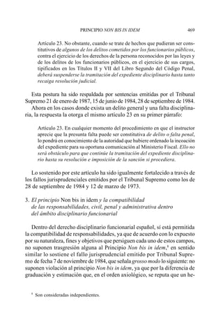 PRINCIPIO NON BIS IN IDEM                           469

       Artículo 23. No obstante, cuando se trate de hechos que pudieran ser cons-
       titutivos de algunos de los delitos cometidos por los funcionarios públicos,
       contra el ejercicio de los derechos de la persona reconocidos por las leyes y
       de los delitos de los funcionarios públicos, en el ejercicio de sus cargos,
       tipificados en los Títulos II y VII del Libro Segundo del Código Penal,
       deberá suspenderse la tramitación del expediente disciplinario hasta tanto
       recaiga resolución judicial.

   Esta postura ha sido respaldada por sentencias emitidas por el Tribunal
Supremo 21 de enero de 1987, 15 de junio de 1984, 28 de septiembre de 1984.
   Ahora en los casos donde exista un delito general y una falta disciplina-
ria, la respuesta la otorga el mismo artículo 23 en su primer párrafo:

       Artículo 23. En cualquier momento del procedimiento en que el instructor
       aprecie que la presunta falta puede ser constitutiva de delito o falta penal,
       lo pondrá en conocimiento de la autoridad que hubiere ordenado la incoación
       del expediente para su oportuna comunicación al Ministerio Fiscal. Ello no
       será obstáculo para que continúe la tramitación del expediente disciplina-
       rio hasta su resolución e imposición de la sanción si procediera.

   Lo sostenido por este artículo ha sido igualmente fortalecido a través de
los fallos jurisprudenciales emitidos por el Tribunal Supremo como los de
28 de septiembre de 1984 y 12 de marzo de 1973.

3. El principio Non bis in idem y la compatibilidad
   de las responsabilidades, civil, penal y administrativa dentro
   del ámbito disciplinario funcionarial

   Dentro del derecho disciplinario funcionarial español, sí está permitida
la compatibilidad de responsabilidades, ya que de acuerdo con lo expuesto
por su naturaleza, fines y objetivos que persiguen cada uno de estos campos,
no suponen trasgresión alguna al Principio Non bis in idem,8 en sentido
similar lo sostiene el fallo jurisprudencial emitido por Tribunal Supre-
mo de fecha 7 de noviembre de 1984, que señala grosso modo lo siguiente: no
suponen violación al principio Non bis in idem, ya que por la diferencia de
graduación y estimación que, en el orden axiológico, se reputa que un he-


  8
      Son consideradas independientes.
 