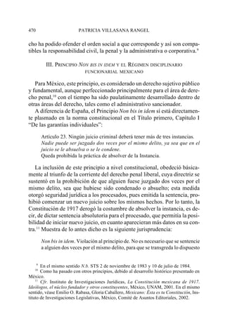 470                        PATRICIA VILLASANA RANGEL

cho ha podido ofender el orden social a que corresponde y así son compa-
tibles la responsabilidad civil, la penal y la administrativa o corporativa.9

            III. PRINCIPIO NON BIS IN IDEM Y EL RÉGIMEN DISCIPLINARIO
                              FUNCIONARIAL MEXICANO

   Para México, este principio, es considerado un derecho sujetivo público
y fundamental, aunque perfeccionado principalmente para el área de dere-
cho penal,10 con el tiempo ha sido paulatinamente desarrollado dentro de
otras áreas del derecho, tales como el administrativo sancionador.
   A diferencia de España, el Principio Non bis in idem sí está directamen-
te plasmado en la norma constitucional en el Título primero, Capítulo I
“De las garantías individuales”:

          Artículo 23. Ningún juicio criminal deberá tener más de tres instancias.
          Nadie puede ser juzgado dos veces por el mismo delito, ya sea que en el
          juicio se le absuelva o se le condene.
          Queda prohibida la práctica de absolver de la Instancia.

   La inclusión de este principio a nivel constitucional, obedeció básica-
mente al triunfo de la corriente del derecho penal liberal, cuya directriz se
sustentó en la prohibición de que alguien fuese juzgado dos veces por el
mismo delito, sea que hubiese sido condenado o absuelto; esta medida
otorgó seguridad jurídica a los procesados, pues emitida la sentencia, pro-
hibió comenzar un nuevo juicio sobre los mismos hechos. Por lo tanto, la
Constitución de 1917 derogó la costumbre de absolver la instancia, es de-
cir, de dictar sentencia absolutoria para el procesado, que permitía la posi-
bilidad de iniciar nuevo juicio, en cuanto aparecieran más datos en su con-
tra.11 Muestra de lo antes dicho es la siguiente jurisprudencia:

          Non bis in idem. Violación al principio de. No es necesario que se sentencie
          a alguien dos veces por el mismo delito, para que se transgreda lo dispuesto


      9
       En el mismo sentido N.b. STS 2 de noviembre de 1983 y 10 de julio de 1984.
   10
       Como ha pasado con otros principios, debido al desarrollo histórico presentado en
México.
    11
       Cfr. Instituto de Investigaciones Jurídicas, La Constitución mexicana de 1917.
Ideólogos, el núcleo fundador y otros constituyentes, México, UNAM, 2001. En el mismo
sentido, véase Emilio O. Rabasa, Gloria Caballero, Mexicano: Ésta es tu Constitución, Ins-
tituto de Investigaciones Legislativas, México, Comité de Asuntos Editoriales, 2002.
 