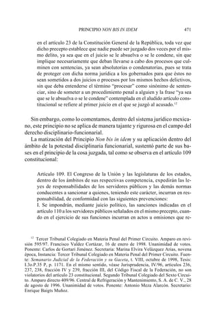 PRINCIPIO NON BIS IN IDEM                               471

        en el artículo 23 de la Constitución General de la República, toda vez que
        dicho precepto establece que nadie puede ser juzgado dos veces por el mis-
        mo delito, ya sea que en el juicio se le absuelva o se le condene, sin que
        implique necesariamente que deban llevarse a cabo dos procesos que cul-
        minen con sentencias, ya sean absolutorias o condenatorias, pues se trata
        de proteger con dicha norma jurídica a los gobernados para que éstos no
        sean sometidos a dos juicios o procesos por los mismos hechos delictivos,
        sin que deba entenderse el término “procesar” como sinónimo de senten-
        ciar, sino de someter a un procedimiento penal a alguien y la frase “ya sea
        que se le absuelva o se le condene” contemplada en el aludido artículo cons-
        titucional se refiere al primer juicio en el que se juzgó al acusado.12

   Sin embargo, como lo comentamos, dentro del sistema jurídico mexica-
no, este principio no se aplica de manera tajante y rigurosa en el campo del
derecho disciplinario-funcionarial.
   La matización del Principio Non bis in idem y su aplicación dentro del
ámbito de la potestad disciplinaria funcionarial, sustentó parte de sus ba-
ses en el principio de la cosa juzgada, tal como se observa en el artículo 109
constitucional:

        Artículo 109. El Congreso de la Unión y las legislaturas de los estados,
        dentro de los ámbitos de sus respectivas competencia, expedirán las le-
        yes de responsabilidades de los servidores públicos y las demás normas
        conducentes a sancionar a quienes, teniendo este carácter, incurran en res-
        ponsabilidad, de conformidad con las siguientes prevenciones:
        I. Se impondrán, mediante juicio político, las sanciones indicadas en el
        artículo 110 a los servidores públicos señalados en el mismo precepto, cuan-
        do en el ejercicio de sus funciones incurran en actos u omisiones que re-


   12
      Tercer Tribunal Colegiado en Materia Penal del Primer Circuito. Amparo en revi-
sión 595/97. Francisco Valdez Cortázar, 16 de enero de 1998. Unanimidad de votos.
Ponente: Carlos de Gortari Jiménez. Secretaria: Marina Elvira Velázquez Arias, novena
época, Instancia: Tercer Tribunal Colegiado en Materia Penal del Primer Circuito. Fuen-
te: Semanario Judicial de la Federación y su Gaceta, t. VIII, octubre de 1998, Tesis:
I.3o.P.35 P, p. 1171. En el mismo sentido, véase Jurisprudencia, IV/96, artículos 236,
237, 238, fracción IV y 239, fracción III, del Código Fiscal de la Federación, no son
violatorios del artículo 23 constitucional. Segundo Tribunal Colegiado del Sexto Circui-
to. Amparo directo 409/96. Central de Refrigeración y Mantenimiento, S. A. de C. V., 28
de agosto de 1996. Unanimidad de votos. Ponente: Antonio Meza Alarcón. Secretario:
Enrique Baigts Muñoz.
 
