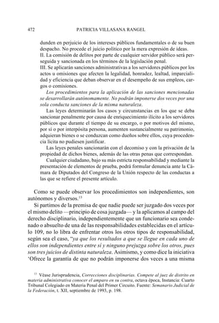 472                      PATRICIA VILLASANA RANGEL

      dunden en perjuicio de los intereses públicos fundamentales o de su buen
      despacho. No procede el juicio político por la mera expresión de ideas.
      II. La comisión de delitos por parte de cualquier servidor público será per-
      seguida y sancionada en los términos de la legislación penal.
      III. Se aplicarán sanciones administrativas a los servidores públicos por los
      actos u omisiones que afecten la legalidad, honradez, lealtad, imparciali-
      dad y eficiencia que deban observar en el desempeño de sus empleos, car-
      gos o comisiones.
          Los procedimientos para la aplicación de las sanciones mencionadas
      se desarrollarán autónomamente. No podrán imponerse dos veces por una
      sola conducta sanciones de la misma naturaleza.
          Las leyes determinarán los casos y circunstancias en los que se deba
      sancionar penalmente por causa de enriquecimiento ilícito a los servidores
      públicos que durante el tiempo de su encargo, o por motivos del mismo,
      por sí o por interpósita persona, aumenten sustancialmente su patrimonio,
      adquieran bienes o se conduzcan como dueños sobre ellos, cuya proceden-
      cia lícita no pudiesen justificar.
          Las leyes penales sancionarán con el decomiso y con la privación de la
      propiedad de dichos bienes, además de las otras penas que correspondan.
          Cualquier ciudadano, bajo su más estricta responsabilidad y mediante la
      presentación de elementos de prueba, podrá formular denuncia ante la Cá-
      mara de Diputados del Congreso de la Unión respecto de las conductas a
      las que se refiere el presente artículo.

   Como se puede observar los procedimientos son independientes, son
autónomos y diversos.13
   Si partimos de la premisa de que nadie puede ser juzgado dos veces por
el mismo delito —principio de cosa juzgada— y la aplicamos al campo del
derecho disciplinario, independientemente que un funcionario sea conde-
nado o absuelto de una de las responsabilidades establecidas en el artícu-
lo 109, no lo libra de enfrentar otros los otros tipos de responsabilidad,
según sea el caso, “ya que los resultados a que se llegue en cada uno de
ellos son independientes entre sí y ninguno prejuzga sobre los otros, pues
son tres juicios de distinta naturaleza. Asimismo, y como dice la iniciativa
‘Ofrece la garantía de que no podrán imponerse dos veces a una misma

   13
      Véase Jurisprudencia, Correcciones disciplinarias. Compete al juez de distrito en
materia administrativa conocer el amparo en su contra, octava época, Instancia: Cuarto
Tribunal Colegiado en Materia Penal del Primer Circuito. Fuente: Semanario Judicial de
la Federación, t. XII, septiembre de 1993, p. 198.
 
