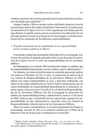 PRINCIPIO NON BIS IN IDEM                              473

conducta sanciones de la misma naturaleza por los procedimientos autóno-
mos facultados para aplicarlas’”.14
   Aunque España y México posean ciertas similitudes respecto al uso de
este principio dentro del campo disciplinario funcionarial, el camino para
la matización de la figura Non bis in idem seguido por este último país fue
algo distinto al español, puesto que las excepciones a la aplicación de este
principio giraron en torno al principio de la cosa juzgada y al perfecciona-
miento de los contenidos de las diferentes responsabilidades.

1. El perfeccionamiento de las modalidades de la responsabilidad
   de los servidores públicos en México

   Comentado el papel que desempeña el principio de la cosa juzgada, toca
el turno de analizar al segundo gran pilar sobre el que descansa la matiza-
ción de la figura Non bis in idem, las responsabilidades de los servidores
públicos.
   Se fundamentan en el artículo 109 constitucional, donde se establece que
las responsabilidades básicamente son tres: política, penal y administrativa.15
   No obstante, en ánimo de perfeccionar su contenido para poder aplicar
con matices el Principio Non bis in idem, la exposición de motivos de la
Ley Federal de Responsabilidades de los Servidores Públicos de 1982,
adhirió una cuarta responsabilidad: la civil, y dejó bien establecido, con
objeto de dar cabal cumplimiento al Título Cuarto Constitucional, que las
cuatro modalidades de responsabilidad dependiendo de su naturaleza, es-
tarían sujetas a diversas leyes. Con ello la Ley Federal de Responsabilida-
des de los Servidores Públicos sólo fue la encargada de desarrollar los
ámbitos de responsabilidad política y administrativa, hasta el 13 de marzo
de 2002, fecha en que se desarrolló una ley especial que regulase las res-
ponsabilidades de tipo administrativo, conocida como Ley Federal de
Responsabilidades Administrativas de los Funcionarios Públicos.
   Ahora en cuanto a jurisprudencia, se reconoce plenamente la trilogía ya
mencionada, muestra de ello es la sentencia emitida por el Pleno de la
Suprema Corte de Justicia que a continuación se transcribe:


   14
      Rabasa, Emilio, Caballero, Gloria, Mexicano: Esta…, op. cit., nota 11, p. 281.
   15
      Cabe destacar que en el octavo párrafo del artículo 111 constitucional se alude a
una cuarta especie, la responsabilidad civil.
 