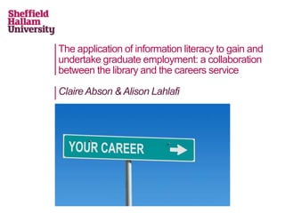 The application of information literacy to gain and
undertake graduate employment: a collaboration
between the library and the careers service

Claire Abson & Alison Lahlafi
 