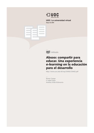 UOC. La universidad virtual
Mayo de 2004




       Artículo

Absoo: compartir para
educar. Una experiencia
e-learning en la educación
para el desarrollo
http://www.uoc.edu/dt/esp/20402/20402.pdf



Remei Camps
F. Isabel Sales
Arantxa Uribe-Echevarria
 