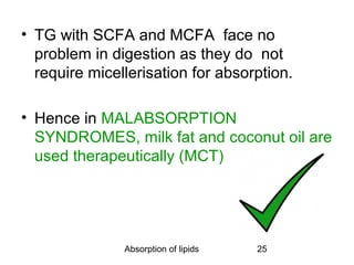 • TG with SCFA and MCFA face no
  problem in digestion as they do not
  require micellerisation for absorption.

• Hence in MALABSORPTION
  SYNDROMES, milk fat and coconut oil are
  used therapeutically (MCT)




               Absorption of lipids   25
 