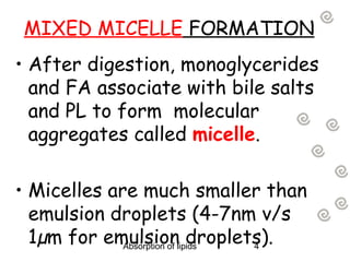 MIXED MICELLE FORMATION
• After digestion, monoglycerides
  and FA associate with bile salts
  and PL to form  molecular
  aggregates called micelle.

• Micelles are much smaller than
  emulsion droplets (4-7nm v/s
  1µm for emulsionlipids
             Absorption of
                           droplets).
                                  4
 