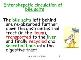 Enterohepatic circulation of
         bile salts

The bile salts left behind
 are re-absorbed further
 down the gastrointestinal
 tract (in the ileum),
 transported to the liver,
 and finally recycled and
 secreted back into the
 digestive tract
           Absorption of lipids   9
 