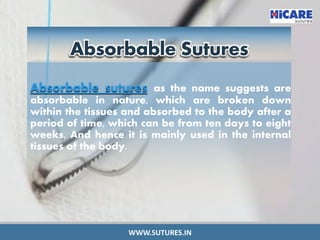 Absorbable Sutures
Absorbable sutures as the name suggests are
absorbable in nature, which are broken down
within the tissues and absorbed to the body after a
period of time, which can be from ten days to eight
weeks. And hence it is mainly used in the internal
tissues of the body.
WWW.SUTURES.IN
 