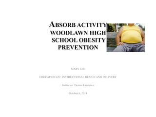 ABSORB ACTIVITY 
WOODLAWN HIGH 
SCHOOL OBESITY 
PREVENTION 
MARY LEE 
EDUCATION 652: INSTRUCTIONAL DESIGN AND DELIVERY 
Instructor: Dennis Lawrence 
October 6, 2014 
 