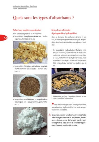 Utilisation des produits absorbants
Guide opérationnel
10
A3
Quels sont les types d’absorbants ?
Selon leur matière constitutive
Trois classes de produits se distinguent :
les produits d’•	 origine minérale (ex. : perlite
expansée, laine de verre...) ;
les produits d’•	 origines animale ou végétale
éventuellement fossilisés (ex. : tourbe, cellu-
lose...) ;
les produits•	 synthétiques et les polymères
organiques (ex. : polypropylène, polyurétha-
ne...).
Selon leur sélectivité
(hydrophobie - hydrophilie)
Dans le domaine des pollutions à terre et sur
eau, il existe principalement deux types de pro-
duits absorbants applicables aux polluants liqui-
des :
les•	 absorbants hydrophobes flottants (dits
encore flottants) sont destinés à la récupé-
ration de polluants apolaires (non miscibles
à l’eau, notamment les hydrocarbures). Ces
absorbants sont légers et flottants. Ils peuvent
être employés sur plans d’eau ou bien sur le
sol.
Ces absorbants peuvent être hydrophobes
par nature (ex. : polypropylène) ou avoir reçu un
traitement pour l’être.
Ne jamais associer un absorbant hydrophobe
avec un agent tensioactif (dispersant, déter-
gent...) sous peine de lui voir perdre son
hydrophobie, c’est-à-dire d’absorber égale-
ment l’eau ou tout liquide polaire.
©Cedre
Récupération sur l’eau d’absorbants flottants en vrac
(type A) souillés d’hydrocarbures
©Cedre
©Cedre©Cedre
 