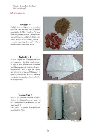 Utilisation des produits absorbants
Guide opérationnel
12
Vrac (type A)
Produits sans forme propre composés de
particules sans lien entre elles. Il s’agit de
poudres ou de fibres courtes, d’origine
minérale (matériaux traités : perlite expan-
sée, vermiculite...), végétale (matériaux
traités ou non : sciure de bois, tourbe...)
ou synthétique (polymères : polyuréthane,
polypropylène, polystyrène, époxy...).
Feuilles (type B)
Produits souples de faible épaisseur (infé-
rieure ou égale à 3 cm) dont les longueurs
et largeurs, bien qu’inférieures au mètre,
sont très supérieures à l’épaisseur (rapport
d’au moins 10 entre la largeur et l’épais-
seur et entre la longueur et l’épaisseur) et
qui sont suffisamment résistants pour être
manipulés tels quels (ex. : feutres, feuilles
de polypropylène).
Rouleaux (type C)
Produits qui peuvent atteindre plusieurs
dizaines de mètres de longueur. Ils sont le
plus souvent constitués de fibres non tis-
sées (feutrées).
Particularité : ils peuvent être renforcées
par une corde (filin).
Selon leur forme
Photos © Cedre
 