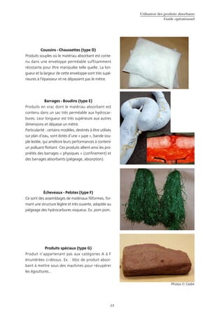 Utilisation des produits absorbants
Guide opérationnel
13
Coussins - Chaussettes (type D)
Produits souples où le matériau absorbant est conte-
nu dans une enveloppe perméable suffisamment
résistante pour être manipulée telle quelle. La lon-
gueur et la largeur de cette enveloppe sont très supé-
rieures à l’épaisseur et ne dépassent pas le mètre.
Barrages - Boudins (type E)
Produits en vrac dont le matériau absorbant est
contenu dans un sac très perméable aux hydrocar-
bures. Leur longueur est très supérieure aux autres
dimensions et dépasse un mètre.
Particularité : certains modèles, destinés à être utilisés
sur plan d’eau, sont dotés d’une « jupe », bande sou-
ple lestée, qui améliore leurs performances à contenir
un polluant flottant. Ces produits allient ainsi les pro-
priétés des barrages « physiques » (confinement) et
des barrages absorbants (piégeage, absorption).
Écheveaux - Pelotes (type F)
Ce sont des assemblages de matériaux filiformes, for-
mant une structure légère et très ouverte, adaptée au
piégeage des hydrocarbures visqueux. Ex. pom pom.
Produits spéciaux (type G)
Produit n’appartenant pas aux catégories A à F
énumérées ci-dessus. Ex. : bloc de produit absor-
bant à mettre sous des machines pour récupérer
les égouttures…
Photos © Cedre
 