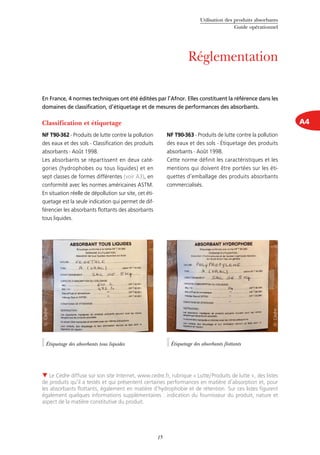 Utilisation des produits absorbants
Guide opérationnel
15
Réglementation
A4Classification et étiquetage
NF T90-362 - Produits de lutte contre la pollution
des eaux et des sols - Classification des produits
absorbants - Août 1998.
Les absorbants se répartissent en deux caté-
gories (hydrophobes ou tous liquides) et en
sept classes de formes différentes (voir A3), en
conformité avec les normes américaines ASTM.
En situation réelle de dépollution sur site, cet éti-
quetage est la seule indication qui permet de dif-
férencier les absorbants flottants des absorbants
tous liquides.
NF T90-363 - Produits de lutte contre la pollution
des eaux et des sols - Étiquetage des produits
absorbants - Août 1998.
Cette norme définit les caractéristiques et les
mentions qui doivent être portées sur les éti-
quettes d’emballage des produits absorbants
commercialisés.
 Le Cedre diffuse sur son site Internet, www.cedre.fr, rubrique « Lutte/Produits de lutte », des listes
de produits qu’il a testés et qui présentent certaines performances en matière d’absorption et, pour
les absorbants flottants, également en matière d’hydrophobie et de rétention. Sur ces listes figurent
également quelques informations supplémentaires : indication du fournisseur du produit, nature et
aspect de la matière constitutive du produit.
En France, 4 normes techniques ont été éditées par l’Afnor. Elles constituent la référence dans les
domaines de classification, d’étiquetage et de mesures de performances des absorbants.
Étiquetage des absorbants tous liquides
©Cedre
©Cedre
Étiquetage des absorbants flottants
 
