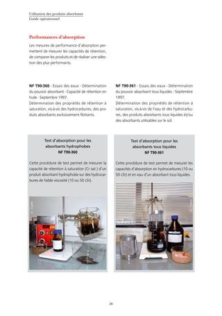 Utilisation des produits absorbants
Guide opérationnel
16
Test d’absorption pour les
absorbants hydrophobes
NF T90-360
Cette procédure de test permet de mesurer la
capacité de rétention à saturation (Cr sat.) d’un
produit absorbant hydrophobe sur des hydrocar-
bures de faible viscosité (10 ou 50 cSt).
©Cedre
Test d’absorption pour les
absorbants tous liquides
NF T90-361
Cette procédure de test permet de mesurer les
capacités d’absorption en hydrocarbures (10 ou
50 cSt) et en eau d’un absorbant tous liquides.
©Cedre
Performances d’absorption
Les mesures de performance d’absorption per-
mettent de mesurer les capacités de rétention,
de comparer les produits et de réaliser une sélec-
tion des plus performants.
NF T90-360 - Essais des eaux - Détermination
du pouvoir absorbant - Capacité de rétention en
huile - Septembre 1997.
Détermination des propriétés de rétention à
saturation, vis-à-vis des hydrocarbures, des pro-
duits absorbants exclusivement flottants.
NF T90-361 - Essais des eaux - Détermination
du pouvoir absorbant tous liquides - Septembre
1997.
Détermination des propriétés de rétention à
saturation, vis-à-vis de l’eau et des hydrocarbu-
res, des produits absorbants tous liquides et/ou
des absorbants utilisables sur le sol.
 