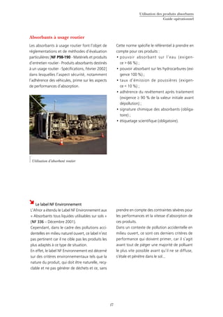 Utilisation des produits absorbants
Guide opérationnel
17
Absorbants à usage routier
Les absorbants à usage routier font l’objet de
réglementations et de méthodes d’évaluation
particulières [NF P98-190 - Matériels et produits
d’entretien routier - Produits absorbants destinés
à un usage routier - Spécifications, Février 2002]
dans lesquelles l’aspect sécurité, notamment
l’adhérence des véhicules, prime sur les aspects
de performances d’absorption.
Cette norme spécifie le référentiel à prendre en
compte pour ces produits :
pouvoir absorbant sur l’eau (exigen-•	
ce > 66 %) ;
pouvoir absorbant sur les hydrocarbures (exi-•	
gence 100 %) ;
taux d’émission de poussières (exigen-•	
ce < 10 %) ;
adhérence du revêtement après traitement•	
(exigence ≥ 90 % de la valeur initiale avant
dépollution) ;
signature chimique des absorbants (obliga-•	
toire) ;
étiquetage scientifique (obligatoire).•	
Le label NF Environnement
L’Afnor a étendu le Label NF Environnement aux
« Absorbants tous liquides utilisables sur sols »
(NF 336 – Décembre 2001).
Cependant, dans le cadre des pollutions acci-
dentelles en milieu naturel ouvert, ce label n’est
pas pertinent car il ne cible pas les produits les
plus adaptés à ce type de situation.
En effet, le label NF Environnement est décerné
sur des critères environnementaux tels que la
nature du produit, qui doit être naturelle, recy-
clable et ne pas générer de déchets et ce, sans
prendre en compte des contraintes sévères pour
les performances et la vitesse d’absorption de
ces produits.
Dans un contexte de pollution accidentelle en
milieu ouvert, ce sont ces derniers critères de
performance qui doivent primer, car il s’agit
avant tout de piéger une majorité de polluant
le plus vite possible avant qu’il ne se diffuse,
s’étale et pénètre dans le sol...
©Cedre
Utilisation d’absorbant routier
 