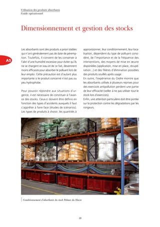 Utilisation des produits absorbants
Guide opérationnel
18
A5
Dimensionnement et gestion des stocks
Les absorbants sont des produits a priori stables
qui n’ont généralement pas de date de péremp-
tion. Toutefois, il convient de les conserver à
l’abri d’une humidité excessive pour éviter qu’ils
ne se chargent en eau et de ce fait, deviennent
moins efficaces pour absorber le polluant lors de
leur emploi. Cette précaution est d’autant plus
importante si le produit concerné n’est pas ou
peu hydrophobe.
Pour pouvoir répondre aux situations d’ur-
gence, il est nécessaire de constituer à l’avan-
ce des stocks. Ceux-ci doivent être définis en
fonction des types d’accidents auxquels il faut
s’apprêter à faire face (études de scénarios).
Les types de produits à choisir, les quantités à
approvisionner, leur conditionnement, leur loca-
lisation, dépendent du type de polluant consi-
déré, de l’importance et de la fréquence des
interventions, des moyens de mise en œuvre
disponibles (application, mise en place, récupé-
ration...) et des filières d’élimination possibles
des produits souillés après usage.
En outre, l’expérience du Cedre montre que
les absorbants utilisés à plusieurs reprises pour
des exercices antipollution perdent une partie
de leur efficacité (veiller à ne pas utiliser tout le
stock lors d’exercices).
Enfin, une attention particulière doit être portée
sur la protection contre les dégradations par les
rongeurs.
©Cedre
Conditionnement d’absorbants du stock Polmar du Havre
 