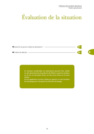 Utilisation des produits absorbants
Guide opérationnel
19
Évaluation de la situation
 Quand et où peut-on utiliser les absorbants ? B1
 Critères de sélection B2 B
En situation accidentelle, les absorbants peuvent être utilisés
sur des déversements de polluant de faible à moyenne ampleur
sur le sol, sur des plans d’eau, sur des cours d’eau ou en zone
côtière.
Ils sont également souvent utilisés en appoint sur des chantiers
de nettoyage pour récupérer les effluents de lavage.
 