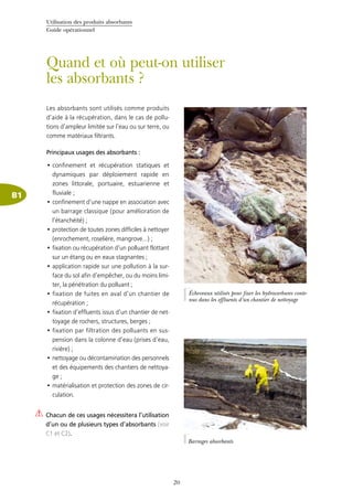 Utilisation des produits absorbants
Guide opérationnel
20
B1
Quand et où peut-on utiliser
les absorbants ?
Les absorbants sont utilisés comme produits
d’aide à la récupération, dans le cas de pollu-
tions d’ampleur limitée sur l’eau ou sur terre, ou
comme matériaux filtrants.
Principaux usages des absorbants :
confinement et récupération statiques et•	
dynamiques par déploiement rapide en
zones littorale, portuaire, estuarienne et
fluviale ;
confinement d’une nappe en association avec•	
un barrage classique (pour amélioration de
l’étanchéité) ;
protection de toutes zones difficiles à nettoyer•	
(enrochement, roselière, mangrove…) ;
fixation ou récupération d’un polluant flottant•	
sur un étang ou en eaux stagnantes ;
application rapide sur une pollution à la sur-•	
face du sol afin d’empêcher, ou du moins limi-
ter, la pénétration du polluant ;
fixation de fuites en aval d’un chantier de•	
récupération ;
fixation d’effluents issus d’un chantier de net-•	
toyage de rochers, structures, berges ;
fixation par filtration des polluants en sus-•	
pension dans la colonne d’eau (prises d’eau,
rivière) ;
nettoyage ou décontamination des personnels•	
et des équipements des chantiers de nettoya-
ge ;
matérialisation et protection des zones de cir-•	
culation.
Chacun de ces usages nécessitera l’utilisation
d’un ou de plusieurs types d’absorbants (voir
C1 et C2).
©Cedre
Écheveaux utilisés pour fixer les hydrocarbures conte-
nus dans les effluents d’un chantier de nettoyage
Barrages absorbants
©Cedre
 