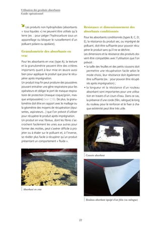 Utilisation des produits absorbants
Guide opérationnel
22
Les produits non hydrophobes (absorbants
« tous liquides ») ne peuvent être utilisés qu’à
terre (ex. : pour piéger l’hydrocarbure sous un
appareillage ou bloquer le ruissellement d’un
polluant polaire ou apolaire).
Granulométrie des absorbants en
vrac
Pour les absorbants en vrac (type A), la texture
et la granulométrie peuvent être des critères
importants quant à leur mise en œuvre aussi
bien pour appliquer le produit que pour le récu-
pérer après imprégnation.
Un produit trop fin peut produire des poussières
pouvant entraîner une gêne respiratoire pour les
opérateurs et obliger le port de masque respira-
toire de protection (masque coque/groin, mas-
que antipoussière) (voir C10). De plus, la granu-
lométrie doit être en rapport avec le maillage ou
la géométrie des moyens de récupération (épui-
settes, aspirateurs…) que l’on prévoit d’utiliser
pour récupérer le produit après imprégnation.
Un produit en vrac fibreux, dont les fibres s’ac-
crochent facilement les unes aux autres pour
former des mottes, peut s’avérer difficile à pro-
jeter ou à étaler sur le polluant et, à l’inverse,
se révéler plus facile à récupérer qu’un produit
présentant un comportement « fluide ».
Résistance et dimensionnement des
absorbants conditionnés
Pour les absorbants conditionnés (types B, C, D,
E), la résistance du produit sec, ou imprégné de
polluant, doit être suffisante pour pouvoir récu-
pérer le produit sans qu’il ne se déchire.
Les dimensions et la résistance des produits doi-
vent être compatibles avec l’utilisation que l’on
prévoit :
la taille des feuilles et des petits coussins doit•	
permettre une récupération facile selon le
mode choisi, leur résistance doit également
être suffisante (ex. : pour pouvoir être récupé-
rés après imprégnation) ;
la longueur et la résistance d’un rouleau•	
absorbant sont importantes pour une utilisa-
tion en travers d’un cours d’eau. Dans ce cas,
la présence d’une corde (filin, ralingue) le long
du rouleau pour le renforcer et le fixer à cha-
que extrémité peut être très utile.
Absorbant en vrac
©Cedre
Rouleau absorbant équipé d’un filin (ou ralingue)
©Cedre
Coussin absorbant
©Cedre
 