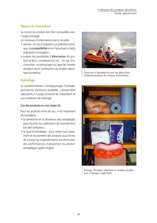 Utilisation des produits absorbants
Guide opérationnel
23
Nature de l’absorbant
La nature du produit doit être compatible avec
l’usage envisagé.
Un minimum d’informations est à recueillir :
estimer, en cas d’utilisation sur pollution chimi-•	
que, la compatibilité entre l’absorbant et le(s)
polluant(s) envisagé(s) ;
prévoir les possibilités d’•	 élimination du pro-
duit et leurs conséquences (ex. : en cas d’in-
cinération, se préoccuper du type de fumées
résultant de la combustion du produit absor-
bant lui-même).
Emballage
Le conditionnement, l’empaquetage, l’emballa-
ge (volume, résistance, durabilité...) doivent être
appropriés à l’usage présumé de l’absorbant et
aux conditions de stockage.
Cas des produits en vrac (type A)
Pour les produits livrés en sac, il est important
de considérer :
la dimension et la résistance des emballages•	
pour faciliter les opérations de manutention
lors de l’utilisation ;
le type d’emballage : pour éviter tout tasse-•	
ment et écrasement des produits sous forme
de mousse qui engendreraient une diminution
des performances d’absorption du produit
(emballages rigides exigés).
©Cedre
Barrage absorbant, absorbant en rouleau, feuilles,
vrac et barrage à jupe lestée
Projection d’absorbant en vrac sur plan d’eau
(Dimensionnement des volumes d’absorbant)
©Cedre
 