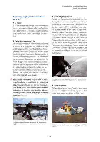 Utilisation des produits absorbants
Guide opérationnel
29
Comment appliquer les absorbants
en vrac ?
À la main
Si la pollution est très limitée, cette méthode ne
permet généralement pas une bonne répartition
de l’absorbant et s’avère peu adaptée dès lors
que la pollution à traiter est quelque peu éten-
due.
À l’aide de projecteurs à air
Ce sont des ventilateurs centrifuges qui aspirent
le produit et le projettent sur la pollution. Ces
systèmes présentent l’avantage de bien homo-
généiser l’absorbant (émiettage d’éventuelles
mottes ou amas), quelquefois d’en augmenter le
volume (foisonnement) et surtout ils permettent
de bien répartir l’absorbant sur la pollution. Ce
mode d’application ne convient pas aux absor-
bants de densité apparente élevée (notamment
les produits absorbants minéraux) ou aux pro-
duits fins produisant beaucoup de poussière.
Avec les produits de faible densité, l’épandage
doit se faire dans le sens du vent.
Beaucoup d’absorbants en vrac sont de natu-
re pulvérulente et produisent des poussières
et particules volantes lors de leur manipula-
tion. Prévoir des masques antipoussières et
des paires de lunettes pour équiper les opé-
rateurs (protection des voies respiratoires et
des yeux voir C10).
À l’aide d’hydroéjecteurs
Dans le cas d’absorbants flottants hydrophobes,
des systèmes venturi souvent empruntés aux
matériels de lutte incendie (ex. : lances à incen-
die à mousse modifiée) sont utilisés pour proje-
ter le produit dans un jet d’eau sous pression.
Ces systèmes ont l’avantage d’éviter les poussiè-
res, de s’affranchir partiellement des difficultés
dues au vent, et de créer, par le poids même de
l’eau qui tombe, une agitation parfois favora-
ble au contact absorbant/polluant. En revanche
l’absorbant, en contact avec l’eau, a tendance à
se mouiller (même lorsqu’il est hydrophobe), ce
qui peut réduire de façon importante sa capacité
d’absorption.
À l’aide d’un filet
Dans certains cas, sur plan d’eau, les absorbants
en vrac peuvent être utilisés pour garnir un filet
utilisé pour piéger le polluant au fil de l’eau.
Application d’absorbant à l’aide d’un projecteur à
air
©Cedre
Petit navire récupérateur avec son filet garni d’absor-
bant
©Cedre
Application d’absorbant à l’aide d’un hydroéjecteur
©Cedre
 