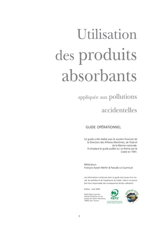 guide opérationnel
3
Ce guide a été réalisé avec le soutien financier de
la Direction des Affaires Maritimes, de Total et
de la Marine nationale.
Il remplace le guide publié sur ce thème par le
Cedre en 1991.
Rédacteurs :
François Xavier Merlin & Pascale Le Guerroué
Utilisation
des produits
absorbants
appliquée aux pollutions
accidentelles
Les informations contenues dans ce guide sont issues d’un tra-
vail de synthèse et de l’expérience du Cedre. Celui-ci ne pourra
être tenu responsable des conséquences de leur utilisation.
édition : avril 2009
Dépôt légal à parution
Achevé d'imprimer sur les
presses de Cloître Imprimeurs,
29800 Saint Thonan
ilisation
roduits
rbants
 