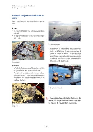 Utilisation des produits absorbants
Guide opérationnel
30
Comment récupérer les absorbants en
vrac ?
Après imprégnation, leur récupération peut se
faire :
À terre
en raclant à l’aide d’une pelle ou autres outils•	
manuels ;
en aspirant à l’aide d’un aspirateur ou dispo-•	
sitif à vide.
Sur l’eau
à l’aide de filets, allant de l’épuisette aux filets•	
de grande taille (ex. : chalut de surface).
Pour garantir une bonne rétention de l’absor-
bant dans le filet, il est souhaitable que la gra-
nulométrie de l’absorbant soit supérieure au
maillage du filet ;
en écrémant à l’aide de têtes d’aspiration flot-•	
tantes ou à l’aide de récupérateurs de type à
bande ou à seuil, en veillant à ce que la pompe
associée au récupérateur tolère des solides de
la taille des absorbants souillés : pompes péris-
taltiques, à vide ou à lobes.
Épuisette
©Cedre
Aspirateurs
©Cedre
Il s’agit ici de règles générales. Il convient de
vérifier la compatibilité de l’absorbant avec
les moyens de récupération disponibles.
©Cedre
Chalut de surface
©Cedre
Récupérateur à seuil
 