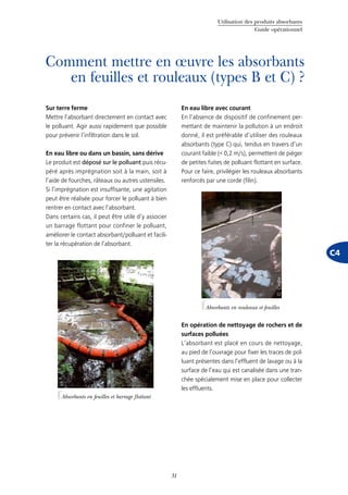 Utilisation des produits absorbants
Guide opérationnel
31
C4
Comment mettre en œuvre les absorbants
en feuilles et rouleaux (types B et C) ?
Sur terre ferme
Mettre l’absorbant directement en contact avec
le polluant. Agir aussi rapidement que possible
pour prévenir l’infiltration dans le sol.
En eau libre ou dans un bassin, sans dérive
Le produit est déposé sur le polluant puis récu-
péré après imprégnation soit à la main, soit à
l’aide de fourches, râteaux ou autres ustensiles.
Si l’imprégnation est insuffisante, une agitation
peut être réalisée pour forcer le polluant à bien
rentrer en contact avec l’absorbant.
Dans certains cas, il peut être utile d’y associer
un barrage flottant pour confiner le polluant,
améliorer le contact absorbant/polluant et facili-
ter la récupération de l’absorbant.
En eau libre avec courant
En l’absence de dispositif de confinement per-
mettant de maintenir la pollution à un endroit
donné, il est préférable d’utiliser des rouleaux
absorbants (type C) qui, tendus en travers d’un
courant faible (< 0,2 m/s), permettent de piéger
de petites fuites de polluant flottant en surface.
Pour ce faire, privilégier les rouleaux absorbants
renforcés par une corde (filin).
En opération de nettoyage de rochers et de
surfaces polluées
L’absorbant est placé en cours de nettoyage,
au pied de l’ouvrage pour fixer les traces de pol-
luant présentes dans l’effluent de lavage ou à la
surface de l’eau qui est canalisée dans une tran-
chée spécialement mise en place pour collecter
les effluents.
Absorbants en feuilles et barrage flottant
©Cedre
Absorbants en rouleaux et feuilles
©Cedre
 