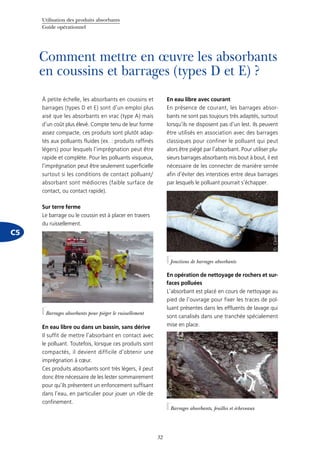 Utilisation des produits absorbants
Guide opérationnel
32
C5
Comment mettre en œuvre les absorbants
en coussins et barrages (types D et E) ?
À petite échelle, les absorbants en coussins et
barrages (types D et E) sont d’un emploi plus
aisé que les absorbants en vrac (type A) mais
d’un coût plus élevé. Compte tenu de leur forme
assez compacte, ces produits sont plutôt adap-
tés aux polluants fluides (ex. : produits raffinés
légers) pour lesquels l’imprégnation peut être
rapide et complète. Pour les polluants visqueux,
l’imprégnation peut être seulement superficielle
surtout si les conditions de contact polluant/
absorbant sont médiocres (faible surface de
contact, ou contact rapide).
Sur terre ferme
Le barrage ou le coussin est à placer en travers
du ruissellement.
En eau libre ou dans un bassin, sans dérive
Il suffit de mettre l’absorbant en contact avec
le polluant. Toutefois, lorsque ces produits sont
compactés, il devient difficile d’obtenir une
imprégnation à cœur.
Ces produits absorbants sont très légers, il peut
donc être nécessaire de les lester sommairement
pour qu’ils présentent un enfoncement suffisant
dans l’eau, en particulier pour jouer un rôle de
confinement.
En eau libre avec courant
En présence de courant, les barrages absor-
bants ne sont pas toujours très adaptés, surtout
lorsqu’ils ne disposent pas d’un lest. Ils peuvent
être utilisés en association avec des barrages
classiques pour confiner le polluant qui peut
alors être piégé par l’absorbant. Pour utiliser plu-
sieurs barrages absorbants mis bout à bout, il est
nécessaire de les connecter de manière serrée
afin d’éviter des interstices entre deux barrages
par lesquels le polluant pourrait s’échapper.
En opération de nettoyage de rochers et sur-
faces polluées
L’absorbant est placé en cours de nettoyage au
pied de l’ouvrage pour fixer les traces de pol-
luant présentes dans les effluents de lavage qui
sont canalisés dans une tranchée spécialement
mise en place.
Barrages absorbants pour piéger le ruissellement
©Cedre
©Cedre
Jonctions de barrages absorbants
©Cedre
Barrages absorbants, feuilles et écheveaux
 