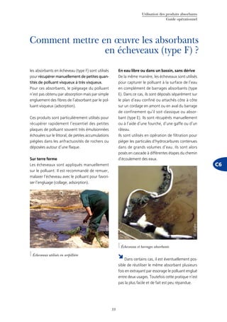 Utilisation des produits absorbants
Guide opérationnel
33
C6
Comment mettre en œuvre les absorbants
en écheveaux (type F) ?
les absorbants en écheveau (type F) sont utilisés
pour récupérer manuellement de petites quan-
tités de polluant visqueux à très visqueux.
Pour ces absorbants, le piégeage du polluant
n’est pas obtenu par absorption mais par simple
engluement des fibres de l’absorbant par le pol-
luant visqueux (adsorption).
Ces produits sont particulièrement utilisés pour
récupérer rapidement l’essentiel des petites
plaques de polluant souvent très émulsionnées
échouées sur le littoral, de petites accumulations
piégées dans les anfractuosités de rochers ou
déposées autour d’une flaque.
Sur terre ferme
Les écheveaux sont appliqués manuellement
sur le polluant. Il est recommandé de remuer,
malaxer l’écheveau avec le polluant pour favori-
ser l’engluage (collage, adsorption).
En eau libre ou dans un bassin, sans dérive
De la même manière, les écheveaux sont utilisés
pour capturer le polluant à la surface de l’eau
en complément de barrages absorbants (type
E). Dans ce cas, ils sont déposés séparément sur
le plan d’eau confiné ou attachés côte à côte
sur un cordage en amont ou en aval du barrage
de confinement qu’il soit classique ou absor-
bant (type E). Ils sont récupérés manuellement
ou à l’aide d’une fourche, d’une gaffe ou d’un
râteau.
Ils sont utilisés en opération de filtration pour
piéger les particules d’hydrocarbures contenues
dans de grands volumes d’eau. Ils sont alors
posés en cascade à différentes étapes du chemin
d’écoulement des eaux.
©Cedre
Dans certains cas, il est éventuellement pos-
sible de réutiliser le même absorbant plusieurs
fois en extrayant par essorage le polluant englué
entre deux usages. Toutefois cette pratique n’est
pas la plus facile et de fait est peu répandue.
Écheveaux utilisés en serpillière
©Cedre
Écheveaux et barrages absorbants
 