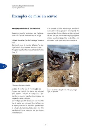 Utilisation des produits absorbants
Guide opérationnel
34
C7
Exemples de mise en œuvre
Nettoyage de rochers et surfaces dures
Il s’agit de récupérer un polluant (ex. : hydrocar-
bures) qui s’écoule dans l’effluent de lavage.
La base du rocher (ou de l’ouvrage) est dans
l’eau
Confiner la zone de chantier à l’aide d’un bar-
rage flottant et/ou barrage absorbant (type E).
Récupérer le polluant sur l’eau à l’aide de feuilles
(type B).
La base du rocher (ou de l’ouvrage) à sec
Creuser une tranchée (ou réaliser une retenue)
pour recevoir l’effluent de lavage (eau + pol-
luant) et y récupérer le polluant comme pour les
nappes flottantes confinées.
S’il n’est pas possible de creuser une tranchée
(ou de réaliser une retenue), filtrer l’effluent en
le faisant passer sur un absorbant qui va retenir
le polluant. Dans ce cas, l’absorbant doit être
bien hydrophobe et présenter une grande sur-
face de contact.
Il est possible d’utiliser des barrages absorbants
éventuellement équipés d’un lest (type E), des
coussins (type D), de réaliser un andain composé
de vrac (tel que des lanières de polypropylène
encore appelées spaghettis) ou d’utiliser des
écheveaux (type F) sur des produits visqueux.
©Cedre
Fosse de rétention des effluents de lavage, protégée
par un géotextile
©Cedre
Barrages absorbants et feuilles
 