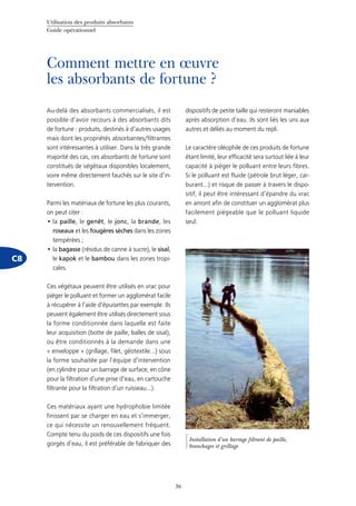 Utilisation des produits absorbants
Guide opérationnel
36
Comment mettre en œuvre
les absorbants de fortune ?
C8
Au-delà des absorbants commercialisés, il est
possible d’avoir recours à des absorbants dits
de fortune : produits, destinés à d’autres usages
mais dont les propriétés absorbantes/filtrantes
sont intéressantes à utiliser. Dans la très grande
majorité des cas, ces absorbants de fortune sont
constitués de végétaux disponibles localement,
voire même directement fauchés sur le site d’in-
tervention.
Parmi les matériaux de fortune les plus courants,
on peut citer :
la•	 paille, le genêt, le jonc, la brande, les
roseaux et les fougères sèches dans les zones
tempérées ;
la•	 bagasse (résidus de canne à sucre), le sisal,
le kapok et le bambou dans les zones tropi-
cales.
Ces végétaux peuvent être utilisés en vrac pour
piéger le polluant et former un agglomérat facile
à récupérer à l’aide d’épuisettes par exemple. Ils
peuvent également être utilisés directement sous
la forme conditionnée dans laquelle est faite
leur acquisition (botte de paille, balles de sisal),
ou être conditionnés à la demande dans une
« enveloppe » (grillage, filet, géotextile...) sous
la forme souhaitée par l’équipe d’intervention
(en cylindre pour un barrage de surface, en cône
pour la filtration d’une prise d’eau, en cartouche
filtrante pour la filtration d’un ruisseau...).
Ces matériaux ayant une hydrophobie limitée
finissent par se charger en eau et s’immerger,
ce qui nécessite un renouvellement fréquent.
Compte tenu du poids de ces dispositifs une fois
gorgés d’eau, il est préférable de fabriquer des
dispositifs de petite taille qui resteront maniables
après absorption d’eau. Ils sont liés les uns aux
autres et déliés au moment du repli.
Le caractère oléophile de ces produits de fortune
étant limité, leur efficacité sera surtout liée à leur
capacité à piéger le polluant entre leurs fibres.
Si le polluant est fluide (pétrole brut léger, car-
burant...) et risque de passer à travers le dispo-
sitif, il peut être intéressant d’épandre du vrac
en amont afin de constituer un agglomérat plus
facilement piégeable que le polluant liquide
seul.
©Cedre
Installation d’un barrage filtrant de paille,
branchages et grillage
 