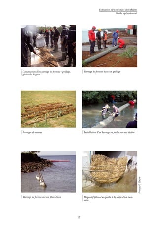 Utilisation des produits absorbants
Guide opérationnel
37
Barrage de fortune dans un grillage
Barrages de roseaux Installation d’un barrage en paille sur une rivière
Photos©Cedre
Barrage de fortune sur un plan d’eau
Construction d’un barrage de fortune : grillage,
géotextile, bagasse
Dispositif filtrant en paille à la sortie d’un émis-
saire
 