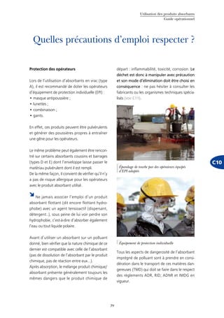 Utilisation des produits absorbants
Guide opérationnel
39
C10
Quelles précautions d’emploi respecter ?
Protection des opérateurs
Lors de l’utilisation d’absorbants en vrac (type
A), il est recommandé de doter les opérateurs
d’équipement de protection individuelle (EPI) :
masque antipoussière ;•	
lunettes ;•	
combinaison ;•	
gants.•	
En effet, ces produits peuvent être pulvérulents
et générer des poussières propres à entraîner
une gêne pour les opérateurs.
Le même problème peut également être rencon-
tré sur certains absorbants coussins et barrages
(types D et E) dont l’enveloppe laisse passer le
matériau pulvérulent dont il est rempli.
De la même façon, il convient de vérifier qu’il n’y
a pas de risque allergique pour les opérateurs
avec le produit absorbant utilisé.
Ne jamais associer l’emploi d’un produit
absorbant flottant (dit encore flottant hydro-
phobe) avec un agent tensioactif (dispersant,
détergent..), sous peine de lui voir perdre son
hydrophobie, c’est-à-dire d’absorber également
l’eau ou tout liquide polaire.
Avant d’utiliser un absorbant sur un polluant
donné, bien vérifier que la nature chimique de ce
dernier est compatible avec celle de l’absorbant
(pas de dissolution de l’absorbant par le produit
chimique, pas de réaction entre eux…).
Après absorption, le mélange produit chimique/
absorbant présente généralement toujours les
mêmes dangers que le produit chimique de
départ : inflammabilité, toxicité, corrosion. Le
déchet est donc à manipuler avec précaution
et son mode d’élimination doit être choisi en
conséquence : ne pas hésiter à consulter les
fabricants ou les organismes techniques spécia-
lisés (voir C11).
Tous les aspects de dangerosité de l’absorbant
imprégné de polluant sont à prendre en consi-
dération dans le transport de ces matières dan-
gereuses (TMD) qui doit se faire dans le respect
des règlements ADR, RID, ADNR et IMDG en
vigueur.
©Cedre
Épandage de tourbe par des opérateurs équipés
d’EPI adaptés
©Cedre
Équipement de protection individuelle
 