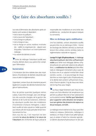 Utilisation des produits absorbants
Guide opérationnel
40
Que faire des absorbants souillés ?
C11
Les voies d’élimination des absorbants après uti-
lisation sont variées et dépendent :
de la nature du polluant ;•	
de la nature de l’absorbant ;•	
de la charge en polluant ;•	
de la charge en eau ;•	
de la charge en autres matières minérales•	
(ex. : sable) ou organiques (ex. : algues) avec
lesquelles l’absorbant est éventuellement
mélangé ;
du volume de déchets à traiter.•	
Éviter de mélanger l’absorbant souillé avec
d’autres déchets divers sous peine d’en compli-
quer l’élimination.
Incinération
L’incinération doit être réalisée dans des instal-
lations d’incinération de déchets industriels spé-
ciaux et selon la réglementation.
Cependant, certains fours de cimenterie peuvent
également accepter des déchets fortement char-
gés en hydrocarbures.
Pour de petites quantités (quelques mètres
cubes), il peut être envisagé, avec une déroga-
tion des autorités chargées de la gestion des
déchets et de l’unité de traitement, d’éliminer
les absorbants souillés dans des installations
d’incinération d’ordures ménagères. L’absor-
bant souillé est alors ajouté en faible quantité
aux ordures afin de ne pas perturber le bon fonc-
tionnement du four.
Dans tous les cas, il est important de bien
connaître la nature du déchet et la nature de
l’absorbant afin d’informer de façon précise le
responsable des installations et ainsi éviter des
problèmes (ex. : production de vapeurs toxiques
ou corrosives).
Mise en décharge après stabilisation
Une fois stabilisés, certains absorbants souillés
peuvent être mis en décharge (CSDU : Centre
de Stockage des Déchets Ultimes) ou éventuel-
lement être utilisés comme remblais (selon la
réglementation nationale en vigueur).
Lorsqu’il s’agit d’hydrocarbures, le mélange
absorbant/polluant doit être suffisamment
stable pour éviter tout relargage ultérieur d’hy-
drocarbures (en particulier absence de polluant
libre). La stabilisation du déchet peut être effec-
tuée en mélangeant intimement celui-ci avec de
la chaux vive et un substrat minéral bien divisé
(cendre, scories...). Le pourcentage de chaux
doit être au moins égal à celui d’hydrocarbures,
et le déchet doit contenir suffisamment d’eau,
sinon il faut en ajouter (1 kg de chaux vive néces-
site 0,3 kg d’eau pour réagir).
La chaux réagit fortement avec l’eau et pro-
voque une forte élévation de température qui
permet au polluant libre de se fixer (adsorption)
sur le substrat minéral. Vérifier que l’absorbant
peut supporter cette élévation de tempéra-
ture sans générer des émissions de vapeurs ou
de jus toxiques, corrosifs...
Le mélange entre le déchet et la chaux peut être
réalisé en malaxeur (bétonnière, mélangeur à
tambour), en fosse à l’aide d’une pelle hydrauli-
que, en andain à l’aide d’un rotovator agricole.
Le déchet absorbant/hydrocarbure ne doit pas
 