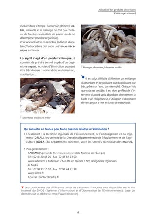 Utilisation des produits absorbants
Guide opérationnel
41
évoluer dans le temps : l’absorbant doit être sta-
ble, insoluble et le mélange ne doit pas conte-
nir de fraction susceptible de pourrir ou de se
décomposer (matière organique).
Pour une utilisation en remblais, le déchet absor-
bant/hydrocarbure doit avoir une tenue méca-
nique suffisante.
Lorsqu’il s’agit d’un produit chimique, il
convient de prendre conseil auprès d’un orga-
nisme expert, les voies d’élimination pouvant
être très diverses : incinération, neutralisation,
stabilisation...
 Les coordonnées des différentes unités de traitement françaises sont disponibles sur le site
Internet du SINOE (Système d’Information et d’Observation de l’Environnement), base de
données sur les déchets : http://www.sinoe.org
Qui consulter en France pour toute question relative à l’élimination ?
Localement : la Direction régionale de l’environnement, de l’aménagement et du loge-•	
ment (DREAL), les services de la Direction départementale de l’équipement et de l’agri-
culture (DDEA) du département concerné, voire les services techniques des mairies.
Plus généralement :•	
- l’ADEME (Agence de l’Environnement et de la Maîtrise de l’Énergie)
Tél : 02 41 20 41 20 - Fax : 02 41 87 23 50
www.ademe.fr / Rubriques L’ADEME en régions / Nos délégations régionales
- le Cedre
Tél : 02 98 33 10 10 - Fax : 02 98 44 91 38
www.cedre.fr
Courriel : contact@cedre.fr
©Cedre
Absorbants souillés en benne
©Cedre
Barrages absorbants faiblement souillés
Il est plus difficile d’éliminer un mélange
d’absorbant et de polluant que du polluant pur
(récupéré sur l’eau, par exemple). Chaque fois
que cela est possible, il est donc préférable d’in-
tervenir d’abord sans absorbant directement à
l’aide d’un récupérateur, l’utilisation d’absorbant
servant plutôt à finir le travail de nettoyage.
 