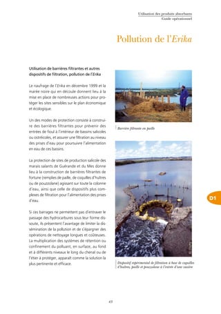 Utilisation des produits absorbants
Guide opérationnel
43
D1
Pollution de l’Erika
Utilisation de barrières filtrantes et autres
dispositifs de filtration, pollution de l’Erika
Le naufrage de l’Erika en décembre 1999 et la
marée noire qui en découle donnent lieu à la
mise en place de nombreuses actions pour pro-
téger les sites sensibles sur le plan économique
et écologique.
Un des modes de protection consiste à construi-
re des barrières filtrantes pour prévenir des
entrées de fioul à l’intérieur de bassins salicoles
ou ostréicoles, et assurer une filtration au niveau
des prises d’eau pour poursuivre l’alimentation
en eau de ces bassins.
La protection de sites de production salicole des
marais salants de Guérande et du Mes donne
lieu à la construction de barrières filtrantes de
fortune (remplies de paille, de coquilles d’huîtres
ou de pouzzolane) agissant sur toute la colonne
d’eau, ainsi que celle de dispositifs plus com-
plexes de filtration pour l’alimentation des prises
d’eau.
Si ces barrages ne permettent pas d’entraver le
passage des hydrocarbures sous leur forme dis-
soute, ils présentent l’avantage de limiter la dis-
sémination de la pollution et de s’épargner des
opérations de nettoyage longues et coûteuses.
La multiplication des systèmes de rétention ou
confinement du polluant, en surface, au fond
et à différents niveaux le long du chenal ou de
l’étier à protéger, apparaît comme la solution la
plus pertinente et efficace.
©Cedre
Barrière filtrante en paille
©Cedre
Dispositif expérimental de filtration à base de coquilles
d’huîtres, paille et pouzzolane à l’entrée d’une vasière
 
