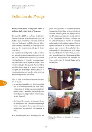 Utilisation des produits absorbants
Guide opérationnel
44
Pollution du Prestige
D2
Protection des zones conchylicoles contre la
pollution du Prestige, Bassin d’Arcachon
En novembre 2002, le naufrage du pétrolier
Prestige provoque la deuxième marée noire par
du fioul lourd dans les eaux françaises en moins
de 4 ans. Après avoir souillé les côtes de Galice,
celle-ci menace, cette fois, les côtes aquitaines
ainsi que des sites sensibles tels que le Bassin
d’Arcachon.
Les exploitations conchylicoles, situées sur le Bas-
sin, sont alimentées en eau de mer par des pri-
ses d’eau installées dans des chenaux ou directe-
ment sur l’estran et menacées par des arrivages
récurrents de boulettes et galettes d’hydrocarbu-
res dérivant au gré des courants. Au regard de la
sensibilité économique de ce secteur, il apparaît
indispensable de protéger chenaux, bassins et
conduites d’adduction pour les préserver d’une
intrusion de pollution particulaire.
Pour ce faire, trois niveaux de protection sont
mis en œuvre :
un premier niveau à l’entrée des chenaux (dis-•	
tant d’une dizaine de mètres des prises d’eau)
est constitué de filets à grandes mailles (5 cm
environ) visant à retenir les macro-déchets flot-
tants et assurer une protection mécanique du
second dispositif ;
derrière ce filet grossier, un ou deux rideaux•	
de filets plus fins (ex. : filets à civelle) sont éga-
lement mis en place, afin de capter les nappes
compactes d’hydrocarbures entraînées par le
flot ;
un dispositif de filtration, disposé au droit des•	
prises d’eau, constitue un troisième et dernier
niveau de protection basé sur le principe d’une
filtration par captage des fractions particulai-
res d’hydrocarbures présentes dans la colonne
d’eau. Ce piégeage de polluant s’effectue sur
un filtre constitué d’un matelas de fibres de
polypropylène hydrophobes (spaghettis) d’une
épaisseur minimale de 10 cm installé dans un
caisson placé en entrée de canalisation. Cha-
que caisson est constitué de trois faces filtran-
tes (deux latérales et une frontale), qui peu-
vent accueillir des tiroirs filtrants extractibles
par le haut. Fabriqués en tôle perforée, ces
tiroirs sont remplis de fibres à chaque alerte
de pollution.
©Cedre©Cedre
Dispositifs de filtration sur prise d’eau (3e
niveau de
protection)
 