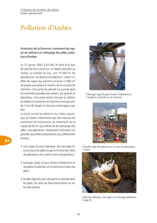 Utilisation des produits absorbants
Guide opérationnel
46
Pollution d’Ambès
D4
Protection de la Garonne, traitement de nap-
pe de polluant et nettoyage des jalles, pollu-
tion d’Ambès
Le 12 janvier 2007 à 8 h 00, le fond d’un bac
de pétrole brut situé sur un dépôt pétrolier se
rompt. La totalité du bac, soit 13 500 m3
de
pétrole brut, se déverse brutalement, créant un
effet de vague qui permet à environ 2 000 m3
de passer par-dessus le merlon de la cuvette de
rétention. Une partie du pétrole s’accumule dans
les tranchées pluviales puis atteint, par gravité, le
décanteur. Une autre partie s’écoule en dehors
du dépôt et contamine la Garonne ainsi que près
de 2 km de fossés et chenaux marécageux (jal-
les).
La lutte contre la pollution du milieu aquati-
que se traduit notamment par des mesures de
protection de la Garonne, de traitement de la
nappe de 50 m3
qui y dérive et de nettoyage des
jalles. Ces opérations nécessitent l’utilisation de
grandes quantités d’absorbants sous différentes
formes :
vrac (type A) pour fabriquer des barrages fil-•	
trants dans les jalles et garnir le fond des filets
récupérateurs d’un petit navire récupérateur ;
barrages (type E) pour limiter l’étalement et•	
récupérer le pétrole sur la Garonne et dans les
jalles ;
feuilles (type B) pour récupérer le pétrole dans•	
les jalles, les aires de décontamination et sur
les sols pollués.
©Cedre
Barrière filtrante, vrac (type A) et barrage absorbant
(type E)
©Cedre
Feuilles (type B) utilisées sur les aires de décontami-
nation
©Cedre
Barrages (type E) pour limiter l’étalement et
récupérer le pétrole sur la Garonne
 