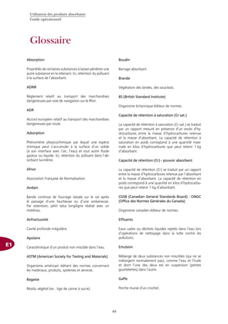 Utilisation des produits absorbants
Guide opérationnel
48
Glossaire
Absorption
Propriétés de certaines substances à laisser pénétrer une
autre substance en la retenant. Ici, rétention du polluant
à la surface de l’absorbant.
ADNR
Règlement relatif au transport des marchandises
dangereuses par voie de navigation sur le Rhin.
ADR
Accord européen relatif au transport des marchandises
dangereuses par route.
Adsorption
Phénomène physicochimique par lequel une espèce
chimique peut s’accumuler à la surface d’un solide
(à son interface avec l’air, l’eau) et tout autre fluide
gazeux ou liquide. Ici, rétention du polluant dans l’ab-
sorbant lui-même.
Afnor
Association Française de Normalisation.
Andain
Bande continue de fourrage laissée sur le sol après
le passage d’une faucheuse ou d’une andaineuse.
Par extension, petit talus longiligne réalisé avec un
matériau.
Anfractuosité
Cavité profonde irrégulière.
Apolaire
Caractéristique d’un produit non miscible dans l’eau.
ASTM (American Society for Testing and Materials)
Organisme américain éditant des normes concernant
les matériaux, produits, systèmes et services.
Bagasse
Résidu végétal (ex : tige de canne à sucre).
Boudin
Barrage absorbant.
Brande
Végétation des landes, des sous-bois.
BS (British Standard Institute)
Organisme britannique éditeur de normes.
Capacité de rétention à saturation (Cr sat.)
La capacité de rétention à saturation (Cr sat.) se traduit
par un rapport mesuré en présence d’un excès d’hy-
drocarbures entre la masse d’hydrocarbures retenue
et la masse d’absorbant. La capacité de rétention à
saturation en poids correspond à une quantité maxi-
male en kilos d’hydrocarbures que peut retenir 1 kg
d’absorbant.
Capacité de rétention (Cr) - pouvoir absorbant
La capacité de rétention (Cr) se traduit par un rapport
entre la masse d’hydrocarbures retenue par l’absorbant
et la masse d’absorbant. La capacité de rétention en
poids correspond à une quantité en kilos d’hydrocarbu-
res que peut retenir 1 kg d’absorbant.
CGSB (Canadian General Standards Board) : ONGC
(Office des Normes Générales du Canada)
Organisme canadien éditeur de normes.
Effluents
Eaux usées ou déchets liquides rejetés dans l’eau lors
d’opérations de nettoyage dans la lutte contre les
pollutions.
Emulsion
Mélange de deux substances non miscibles (qui ne se
mélangent normalement pas), comme l’eau et l’huile
et dont l’une des deux est en suspension (petites
gouttelettes) dans l’autre.
Gaffe
Perche munie d’un crochet.
E1
 