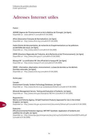 Utilisation des produits absorbants
Guide opérationnel
50
Adresses Internet utiles
E2
France :
ADEME (Agence de l’Environnement et de la Maîtrise de l’Energie). [en ligne].
Disponible sur : www.ademe.fr (consulté le 01.04.2009)
Afnor (Association Française de Normalisation). [en ligne].
Disponible sur : http://www.afnor.org (consulté le 01.04.2009)
Cedre (Centre de documentation, de recherche et d’expérimentations sur les pollutions
accidentelles des eaux). [en ligne].
Disponible sur : http://www.cedre.fr (consulté le 01.04.2009)
DRIRE (Directions Régionales de l’Industrie, de la Recherche et de l’Environnement). [en ligne].
Disponible sur : http://www.drire.gouv.fr (consulté le 01.04.2009)
Marque NF : La certification NF. Site officiel de la marque NF. [en ligne].
Disponible sur : http://www.marque-nf.com (consulté le 01.04.2009)
SINOE : information, observation, environnement. La base de données sur les déchets.
Données nationales. [en ligne].
Disponible sur : http://www.sinoe.org (consulté le 01.04.2009)
Autres pays :
Canada :
Environment Canada. Sorbent Technology Databases. [en ligne].
Disponible sur : http://www.etc-cte.ec.gc.ca/databases/Sorbent (consulté le 01.04.2009)
Minerals Management Service. Testing and Evaluation of Sorbents. [en ligne].
Disponible sur : http://www.mms.gov/tarprojects/180.htm (consulté le 01.04.2009)
Royaume-Uni :
Marine and Fisheries Agency. Oil Spill Treatment Products Approved for Use in the United
Kingdom. [en ligne].
Disponible sur : http://www.mfa.gov.uk/environment/documents/Oiltreat.pdf (consulté le 01.04.2009)
Etats-Unis :
EPA (Environmental Protection Agency). NRT-RRT Factsheet. Application of Sorbents and
solidifiers for oil spills. [en ligne].
Disponible sur : http://www.epa.gov/emergencies/docs/oil/ncp/SorbSolidifierFactsheet2007finalV6.pdf
(consulté le 01.04.2009)
 