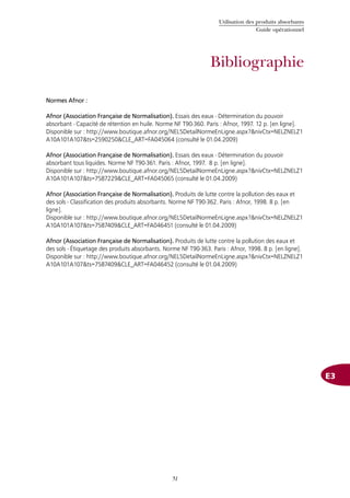 Utilisation des produits absorbants
Guide opérationnel
51
Bibliographie
E3
Normes Afnor :
Afnor (Association Française de Normalisation). Essais des eaux - Détermination du pouvoir
absorbant - Capacité de rétention en huile. Norme NF T90-360. Paris : Afnor, 1997. 12 p. [en ligne].
Disponible sur : http://www.boutique.afnor.org/NEL5DetailNormeEnLigne.aspx?&nivCtx=NELZNELZ1
A10A101A107&ts=2590250&CLE_ART=FA045064 (consulté le 01.04.2009)
Afnor (Association Française de Normalisation). Essais des eaux - Détermination du pouvoir
absorbant tous liquides. Norme NF T90-361. Paris : Afnor, 1997. 8 p. [en ligne].
Disponible sur : http://www.boutique.afnor.org/NEL5DetailNormeEnLigne.aspx?&nivCtx=NELZNELZ1
A10A101A107&ts=7587229&CLE_ART=FA045065 (consulté le 01.04.2009)
Afnor (Association Française de Normalisation). Produits de lutte contre la pollution des eaux et
des sols - Classification des produits absorbants. Norme NF T90-362. Paris : Afnor, 1998. 8 p. [en
ligne].
Disponible sur : http://www.boutique.afnor.org/NEL5DetailNormeEnLigne.aspx?&nivCtx=NELZNELZ1
A10A101A107&ts=7587409&CLE_ART=FA046451 (consulté le 01.04.2009)
Afnor (Association Française de Normalisation). Produits de lutte contre la pollution des eaux et
des sols - Étiquetage des produits absorbants. Norme NF T90-363. Paris : Afnor, 1998. 8 p. [en ligne].
Disponible sur : http://www.boutique.afnor.org/NEL5DetailNormeEnLigne.aspx?&nivCtx=NELZNELZ1
A10A101A107&ts=7587409&CLE_ART=FA046452 (consulté le 01.04.2009)
 