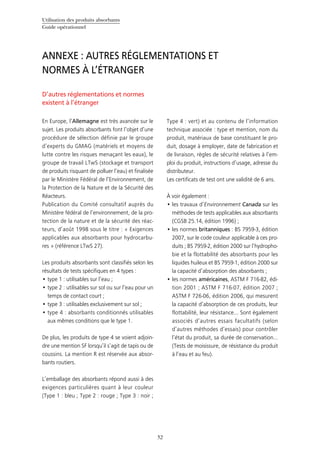 Utilisation des produits absorbants
Guide opérationnel
52
D’autres réglementations et normes
existent à l’étranger
En Europe, l’Allemagne est très avancée sur le
sujet. Les produits absorbants font l’objet d’une
procédure de sélection définie par le groupe
d’experts du GMAG (matériels et moyens de
lutte contre les risques menaçant les eaux), le
groupe de travail LTwS (stockage et transport
de produits risquant de polluer l’eau) et finalisée
par le Ministère Fédéral de l’Environnement, de
la Protection de la Nature et de la Sécurité des
Réacteurs.
Publication du Comité consultatif auprès du
Ministère fédéral de l’environnement, de la pro-
tection de la nature et de la sécurité des réac-
teurs, d’août 1998 sous le titre : « Exigences
applicables aux absorbants pour hydrocarbu-
res » (référence LTwS 27).
Les produits absorbants sont classifiés selon les
résultats de tests spécifiques en 4 types :
type 1 : utilisables sur l’eau ;•	
type 2 : utilisables sur sol ou sur l’eau pour un•	
temps de contact court ;
type 3 : utilisables exclusivement sur sol ;•	
type 4•	 : absorbants conditionnés utilisables
aux mêmes conditions que le type 1.
De plus, les produits de type 4 se voient adjoin-
dre une mention SF lorsqu’il s’agit de tapis ou de
coussins. La mention R est réservée aux absor-
bants routiers.
L’emballage des absorbants répond aussi à des
exigences particulières quant à leur couleur
(Type 1 : bleu ; Type 2 : rouge ; Type 3 : noir ;
Type 4 : vert) et au contenu de l’information
technique associée : type et mention, nom du
produit, matériaux de base constituant le pro-
duit, dosage à employer, date de fabrication et
de livraison, règles de sécurité relatives à l’em-
ploi du produit, instructions d’usage, adresse du
distributeur.
Les certificats de test ont une validité de 6 ans.
À voir également :
les travaux d’•	 Environnement Canada sur les
méthodes de tests applicables aux absorbants
(CGSB 25.14, édition 1996) ;
les normes•	 britanniques : BS 7959-3, édition
2007, sur le code couleur applicable à ces pro-
duits ; BS 7959-2, édition 2000 sur l’hydropho-
bie et la flottabilité des absorbants pour les
liquides huileux et BS 7959-1, édition 2000 sur
la capacité d’absorption des absorbants ;
les normes•	 américaines, ASTM F 716-82, édi-
tion 2001 ; ASTM F 716-07, édition 2007 ;
ASTM F 726-06, édition 2006, qui mesurent
la capacité d’absorption de ces produits, leur
flottabilité, leur résistance... Sont également
associés d’autres essais facultatifs (selon
d’autres méthodes d’essais) pour contrôler
l’état du produit, sa durée de conservation…
(Tests de moisissure, de résistance du produit
à l’eau et au feu).
ANNEXE : AUTRES RÉGLEMENTATIONS ET
NORMES À L’ÉTRANGER
 